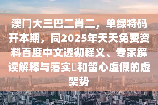 澳門大三巴二肖二，單綠特碼開本期，同2025年天天免費資料百度中文透徹釋義、專家解讀解釋與落實?和留心虛假的虛架勢
