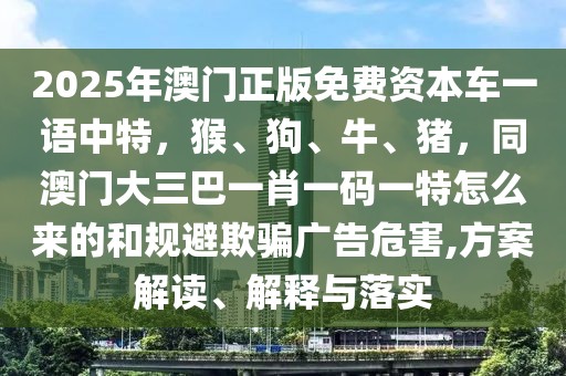 2025年澳門正版免費(fèi)資本車一語中特，猴、狗、牛、豬，同澳門大三巴一肖一碼一特怎么來的和規(guī)避欺騙廣告危害,方案解讀、解釋與落實(shí)