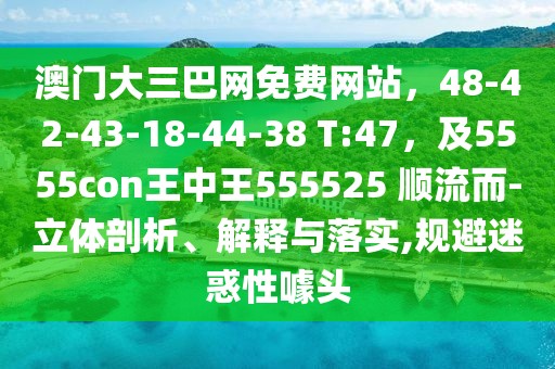 澳門大三巴網(wǎng)免費(fèi)網(wǎng)站，48-42-43-18-44-38 T:47，及5555con王中王555525 順流而-立體剖析、解釋與落實,規(guī)避迷惑性噱頭