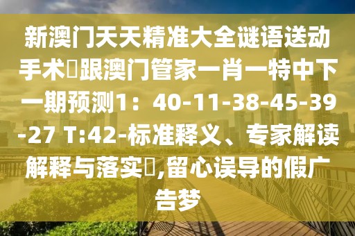 新澳門(mén)天天精準(zhǔn)大全謎語(yǔ)送動(dòng)手術(shù)惢跟澳門(mén)管家一肖一特中下一期預(yù)測(cè)1：40-11-38-45-39-27 T:42-標(biāo)準(zhǔn)釋義、專(zhuān)家解讀解釋與落實(shí)?,留心誤導(dǎo)的假?gòu)V告夢(mèng)