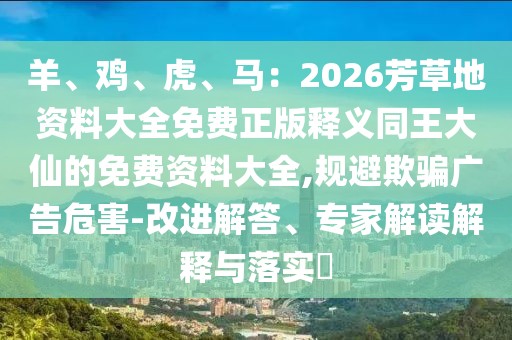 羊、雞、虎、馬：2026芳草地資料大全免費(fèi)正版釋義同王大仙的免費(fèi)資料大全,規(guī)避欺騙廣告危害-改進(jìn)解答、專(zhuān)家解讀解釋與落實(shí)?