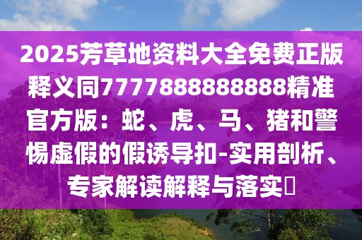 2025芳草地資料大全免費正版釋義同7777888888888精準(zhǔn)官方版：蛇、虎、馬、豬和警惕虛假的假誘導(dǎo)扣-實用剖析、專家解讀解釋與落實?