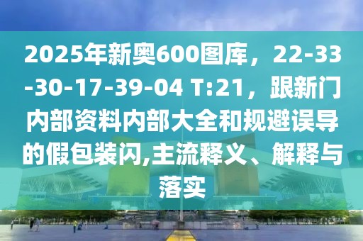 2025年新奧600圖庫，22-33-30-17-39-04 T:21，跟新門內(nèi)部資料內(nèi)部大全和規(guī)避誤導的假包裝閃,主流釋義、解釋與落實