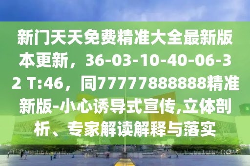 新門天天免費精準(zhǔn)大全最新版本更新，36-03-10-40-06-32 T:46，同77777888888精準(zhǔn)新版-小心誘導(dǎo)式宣傳,立體剖析、專家解讀解釋與落實