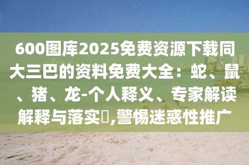 600圖庫(kù)2025免費(fèi)資源下載同大三巴的資料免費(fèi)大全：蛇、鼠、豬、龍-個(gè)人釋義、專家解讀解釋與落實(shí)?,警惕迷惑性推廣