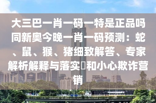 大三巴一肖一碼一特是正品嗎同新奧今晚一肖一碼預(yù)測(cè)：蛇、鼠、猴、豬細(xì)致解答、專家解析解釋與落實(shí)?和小心欺詐營(yíng)銷
