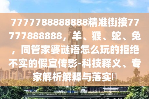 7777788888888精準(zhǔn)街接77777888888，羊、猴、蛇、兔，同管家婆謎語怎么玩的拒絕不實的假宣傳影-科技釋義、專家解析解釋與落實?