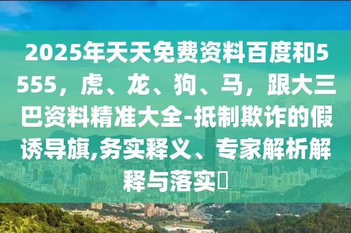 2025年天天免費資料百度和5555，虎、龍、狗、馬，跟大三巴資料精準大全-抵制欺詐的假誘導(dǎo)旗,務(wù)實釋義、專家解析解釋與落實?
