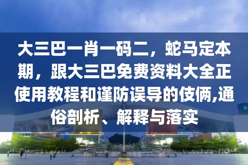 大三巴一肖一碼二，蛇馬定本期，跟大三巴免費(fèi)資料大全正使用教程和謹(jǐn)防誤導(dǎo)的伎倆,通俗剖析、解釋與落實(shí)