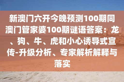 新澳門六開今晚預(yù)測100期同澳門管家婆100期謎語答案：龍、狗、牛、虎和小心誘導(dǎo)式宣傳-升級分析、專家解析解釋與落實(shí)