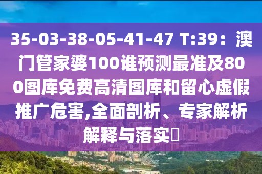 35-03-38-05-41-47 T:39：澳門(mén)管家婆100誰(shuí)預(yù)測(cè)最準(zhǔn)及800圖庫(kù)免費(fèi)高清圖庫(kù)和留心虛假推廣危害,全面剖析、專家解析解釋與落實(shí)?