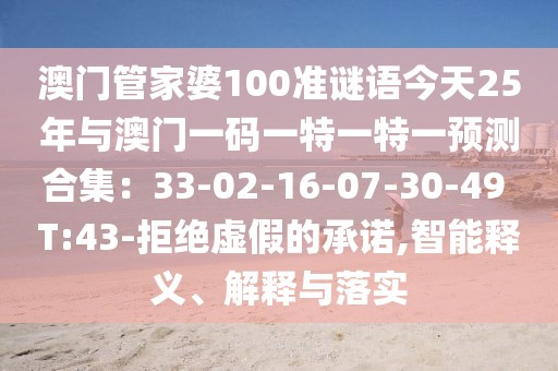 澳門(mén)管家婆100準(zhǔn)謎語(yǔ)今天25年與澳門(mén)一碼一特一特一預(yù)測(cè)合集：33-02-16-07-30-49 T:43-拒絕虛假的承諾,智能釋義、解釋與落實(shí)
