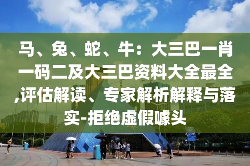 馬、兔、蛇、牛：大三巴一肖一碼二及大三巴資料大全最全,評估解讀、專家解析解釋與落實-拒絕虛假噱頭
