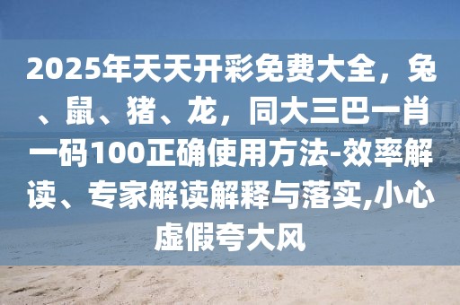 2025年天天開彩免費(fèi)大全，兔、鼠、豬、龍，同大三巴一肖一碼100正確使用方法-效率解讀、專家解讀解釋與落實(shí),小心虛假夸大風(fēng)