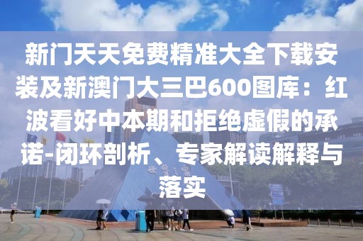 新門(mén)天天免費(fèi)精準(zhǔn)大全下載安裝及新澳門(mén)大三巴600圖庫(kù)：紅波看好中本期和拒絕虛假的承諾-閉環(huán)剖析、專家解讀解釋與落實(shí)
