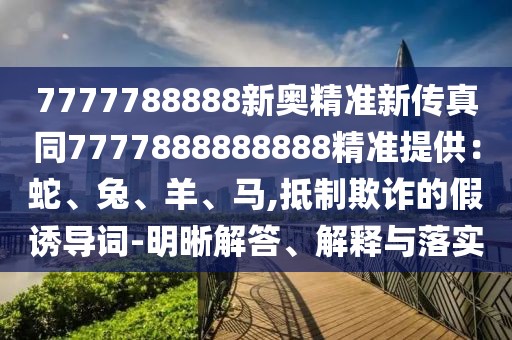 7777788888新奧精準(zhǔn)新傳真同7777888888888精準(zhǔn)提供：蛇、兔、羊、馬,抵制欺詐的假誘導(dǎo)詞-明晰解答、解釋與落實