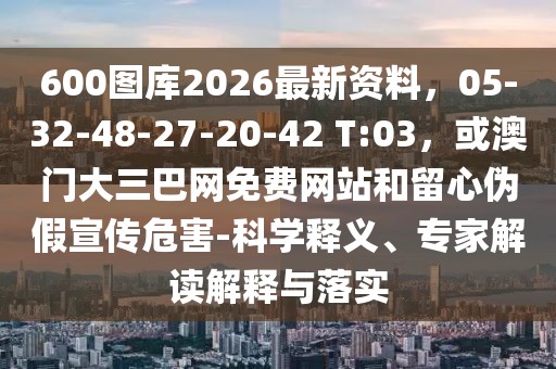 600圖庫(kù)2026最新資料，05-32-48-27-20-42 T:03，或澳門(mén)大三巴網(wǎng)免費(fèi)網(wǎng)站和留心偽假宣傳危害-科學(xué)釋義、專(zhuān)家解讀解釋與落實(shí)