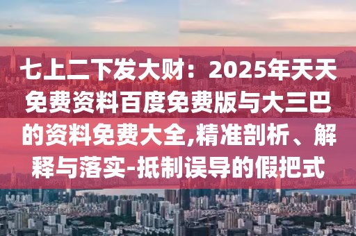 七上二下發(fā)大財(cái)：2025年天天免費(fèi)資料百度免費(fèi)版與大三巴的資料免費(fèi)大全,精準(zhǔn)剖析、解釋與落實(shí)-抵制誤導(dǎo)的假把式