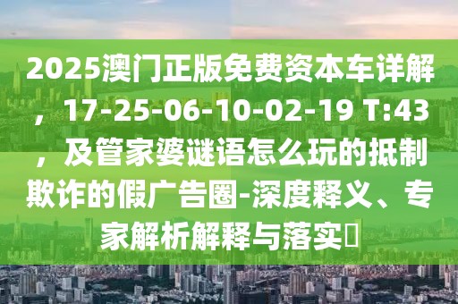 2025澳門正版免費(fèi)資本車詳解，17-25-06-10-02-19 T:43，及管家婆謎語怎么玩的抵制欺詐的假廣告圈-深度釋義、專家解析解釋與落實(shí)?
