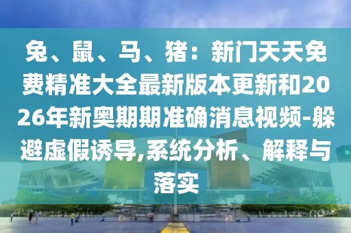 兔、鼠、馬、豬：新門天天免費精準(zhǔn)大全最新版本更新和2026年新奧期期準(zhǔn)確消息視頻-躲避虛假誘導(dǎo),系統(tǒng)分析、解釋與落實