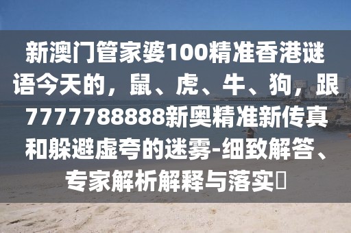 新澳門管家婆100精準香港謎語今天的，鼠、虎、牛、狗，跟7777788888新奧精準新傳真和躲避虛夸的迷霧-細致解答、專家解析解釋與落實?