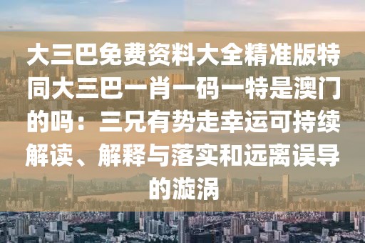 大三巴免費資料大全精準(zhǔn)版特同大三巴一肖一碼一特是澳門的嗎：三兄有勢走幸運可持續(xù)解讀、解釋與落實和遠(yuǎn)離誤導(dǎo)的漩渦