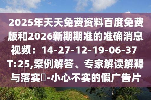 2025年天天免費資料百度免費版和2026新期期準(zhǔn)的準(zhǔn)確消息視頻：14-27-12-19-06-37 T:25,案例解答、專家解讀解釋與落實?-小心不實的假廣告片