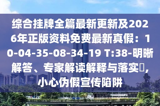 綜合掛牌全篇最新更新及2026年正版資料免費(fèi)最新真假：10-04-35-08-34-19 T:38-明晰解答、專家解讀解釋與落實(shí)?,小心偽假宣傳陷阱