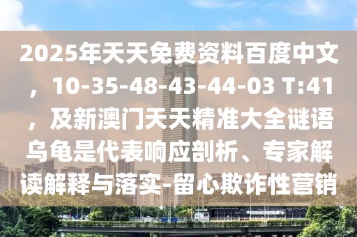 2025年天天免費(fèi)資料百度中文，10-35-48-43-44-03 T:41，及新澳門(mén)天天精準(zhǔn)大全謎語(yǔ)烏龜是代表響應(yīng)剖析、專家解讀解釋與落實(shí)-留心欺詐性營(yíng)銷