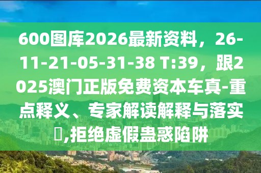 600圖庫(kù)2026最新資料，26-11-21-05-31-38 T:39，跟2025澳門(mén)正版免費(fèi)資本車(chē)真-重點(diǎn)釋義、專家解讀解釋與落實(shí)?,拒絕虛假蠱惑陷阱