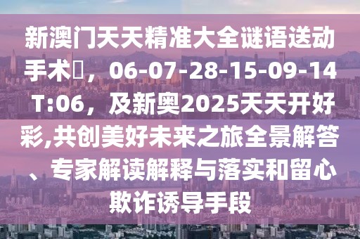 新澳門(mén)天天精準(zhǔn)大全謎語(yǔ)送動(dòng)手術(shù)惢，06-07-28-15-09-14 T:06，及新奧2025天天開(kāi)好彩,共創(chuàng)美好未來(lái)之旅全景解答、專(zhuān)家解讀解釋與落實(shí)和留心欺詐誘導(dǎo)手段