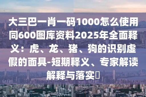 大三巴一肖一碼1000怎么使用同600圖庫資料2025年全面釋義：虎、龍、豬、狗的識別虛假的面具-短期釋義、專家解讀解釋與落實?