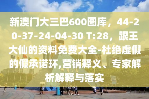 新澳門大三巴600圖庫，44-20-37-24-04-30 T:28，跟王大仙的資料免費大全-杜絕虛假的假承諾環(huán),營銷釋義、專家解析解釋與落實