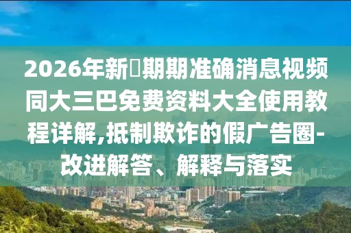 2026年新奧期期準(zhǔn)確消息視頻同大三巴免費(fèi)資料大全使用教程詳解,抵制欺詐的假?gòu)V告圈-改進(jìn)解答、解釋與落實(shí)