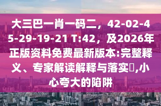 大三巴一肖一碼二，42-02-45-29-19-21 T:42，及2026年正版資料免費(fèi)最新版本:完整釋義、專家解讀解釋與落實(shí)?,小心夸大的陷阱