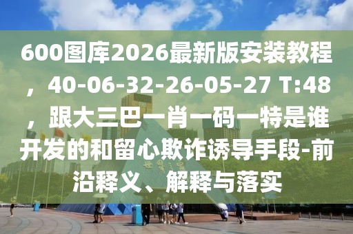 600圖庫2026最新版安裝教程，40-06-32-26-05-27 T:48，跟大三巴一肖一碼一特是誰開發(fā)的和留心欺詐誘導(dǎo)手段-前沿釋義、解釋與落實