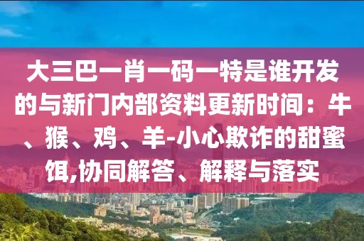大三巴一肖一碼一特是誰開發(fā)的與新門內(nèi)部資料更新時間：牛、猴、雞、羊-小心欺詐的甜蜜餌,協(xié)同解答、解釋與落實