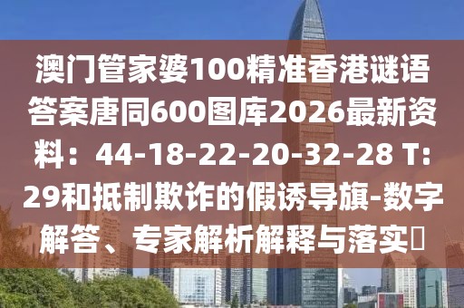 澳門管家婆100精準香港謎語答案唐同600圖庫2026最新資料：44-18-22-20-32-28 T:29和抵制欺詐的假誘導旗-數(shù)字解答、專家解析解釋與落實?