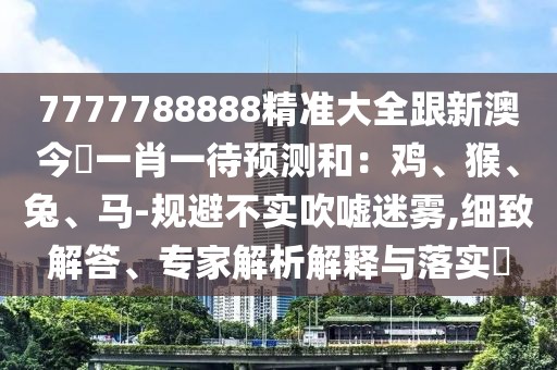 7777788888精準(zhǔn)大全跟新澳今晩一肖一待預(yù)測(cè)和：雞、猴、兔、馬-規(guī)避不實(shí)吹噓迷霧,細(xì)致解答、專家解析解釋與落實(shí)?