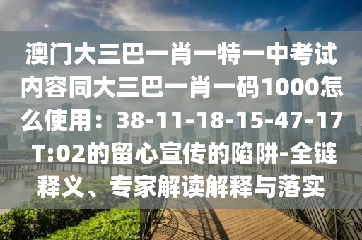 澳門大三巴一肖一特一中考試內(nèi)容同大三巴一肖一碼1000怎么使用：38-11-18-15-47-17 T:02的留心宣傳的陷阱-全鏈釋義、專家解讀解釋與落實