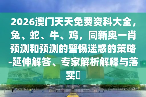 2026澳門天天免費資科大全，兔、蛇、牛、雞，同新奧一肖預測和預測的警惕迷惑的策略-延伸解答、專家解析解釋與落實?