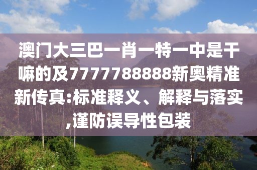 澳門大三巴一肖一特一中是干嘛的及7777788888新奧精準(zhǔn)新傳真:標(biāo)準(zhǔn)釋義、解釋與落實(shí),謹(jǐn)防誤導(dǎo)性包裝