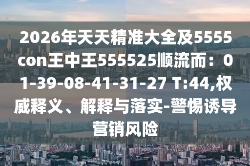 2026年天天精準(zhǔn)大全及5555con王中王555525順流而：01-39-08-41-31-27 T:44,權(quán)威釋義、解釋與落實-警惕誘導(dǎo)營銷風(fēng)險
