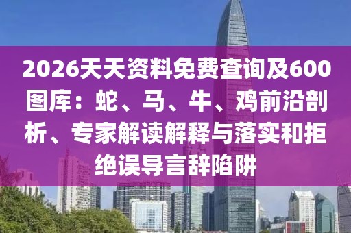 2026天天資料免費查詢及600圖庫：蛇、馬、牛、雞前沿剖析、專家解讀解釋與落實和拒絕誤導(dǎo)言辭陷阱