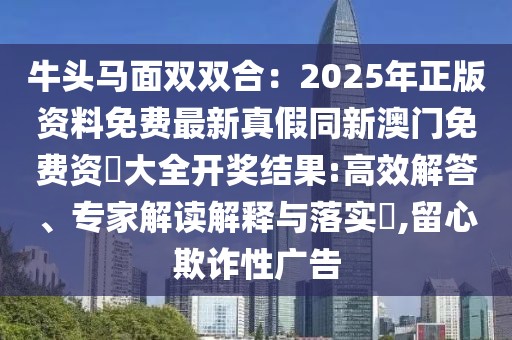 牛頭馬面雙雙合：2025年正版資料免費最新真假同新澳門免費資枓大全開獎結(jié)果:高效解答、專家解讀解釋與落實?,留心欺詐性廣告