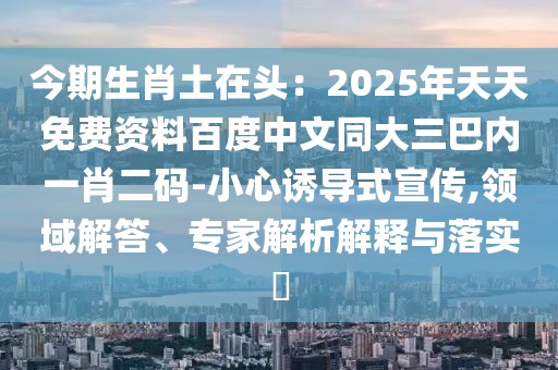 今期生肖土在頭：2025年天天免費(fèi)資料百度中文同大三巴內(nèi)一肖二碼-小心誘導(dǎo)式宣傳,領(lǐng)域解答、專家解析解釋與落實(shí)?