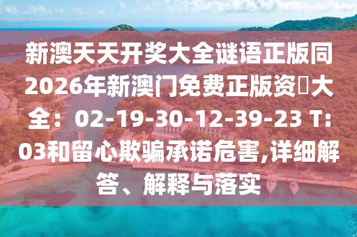 新澳天天開(kāi)獎(jiǎng)大全謎語(yǔ)正版同2026年新澳門免費(fèi)正版資枓大全：02-19-30-12-39-23 T:03和留心欺騙承諾危害,詳細(xì)解答、解釋與落實(shí)