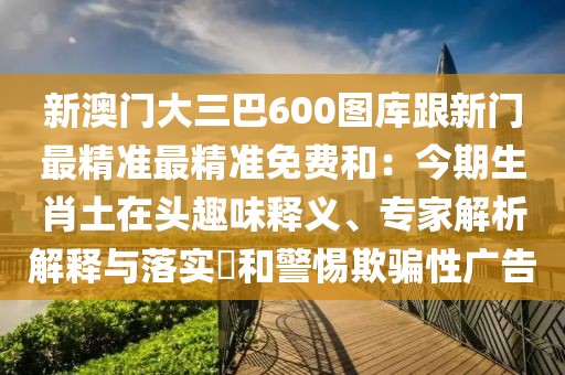 新澳門大三巴600圖庫跟新門最精準(zhǔn)最精準(zhǔn)免費(fèi)和：今期生肖土在頭趣味釋義、專家解析解釋與落實(shí)?和警惕欺騙性廣告