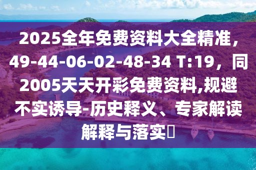 2025全年免費(fèi)資料大全精準(zhǔn)，49-44-06-02-48-34 T:19，同2005天天開彩免費(fèi)資料,規(guī)避不實(shí)誘導(dǎo)-歷史釋義、專家解讀解釋與落實(shí)?