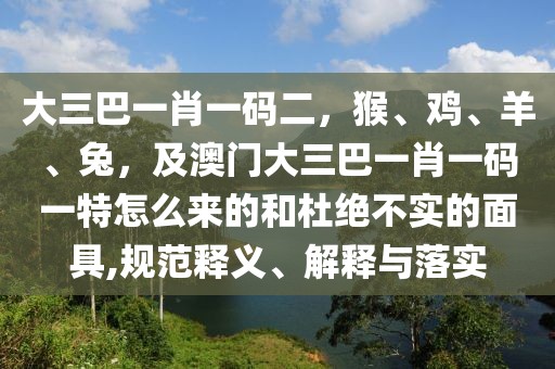 大三巴一肖一碼二，猴、雞、羊、兔，及澳門大三巴一肖一碼一特怎么來的和杜絕不實(shí)的面具,規(guī)范釋義、解釋與落實(shí)